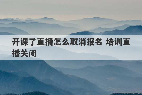 开课了直播怎么取消报名 培训直播关闭