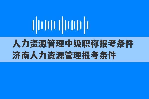 人力资源管理中级职称报考条件 济南人力资源管理报考条件