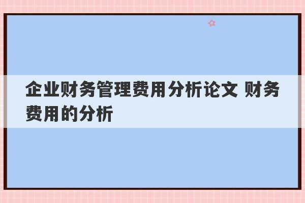 企业财务管理费用分析论文 财务费用的分析