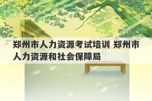 郑州市人力资源考试培训 郑州市人力资源和社会保障局