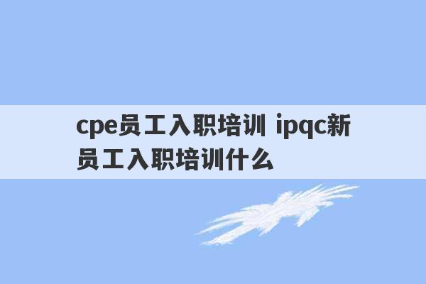 cpe员工入职培训 ipqc新员工入职培训什么