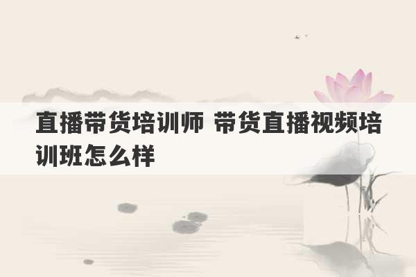 直播带货培训师 带货直播视频培训班怎么样