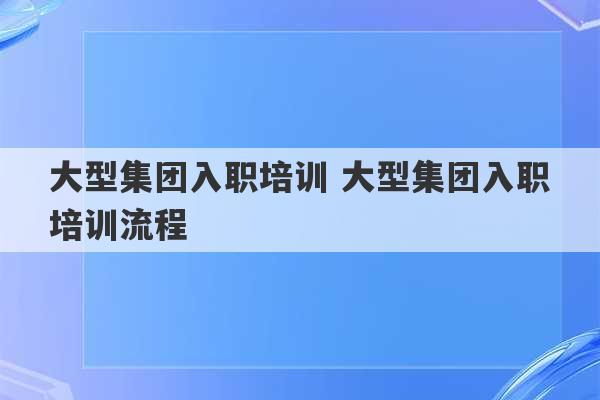 大型集团入职培训 大型集团入职培训流程