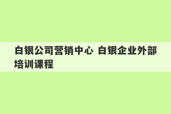 白银公司营销中心 白银企业外部培训课程