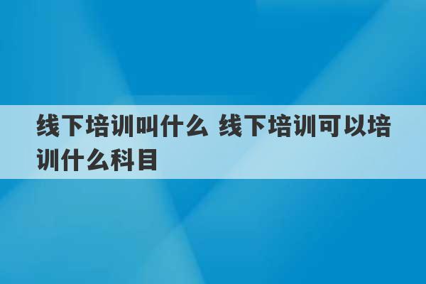 线下培训叫什么 线下培训可以培训什么科目