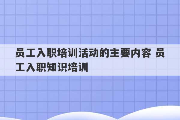 员工入职培训活动的主要内容 员工入职知识培训