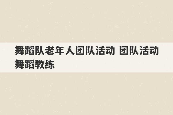 舞蹈队老年人团队活动 团队活动舞蹈教练