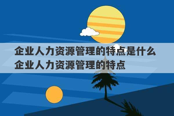 企业人力资源管理的特点是什么 企业人力资源管理的特点