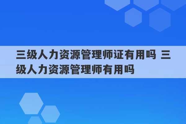 三级人力资源管理师证有用吗 三级人力资源管理师有用吗