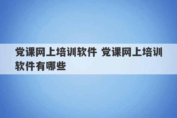 党课网上培训软件 党课网上培训软件有哪些