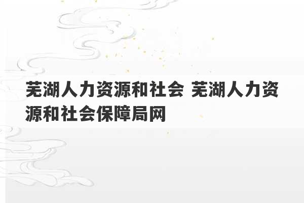 芜湖人力资源和社会 芜湖人力资源和社会保障局网