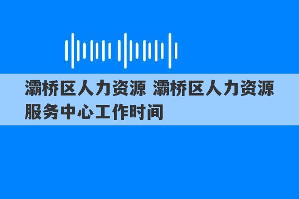 灞桥区人力资源 灞桥区人力资源服务中心工作时间