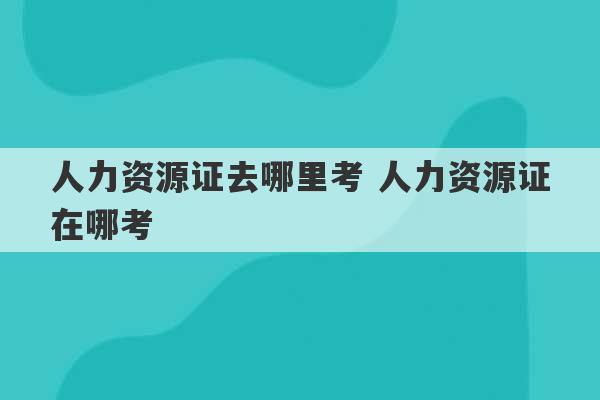 人力资源证去哪里考 人力资源证在哪考