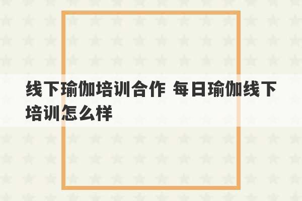 线下瑜伽培训合作 每日瑜伽线下培训怎么样