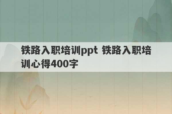 铁路入职培训ppt 铁路入职培训心得400字