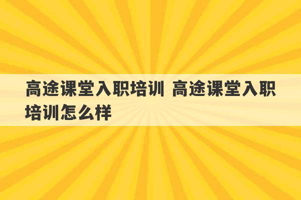 高途课堂入职培训 高途课堂入职培训怎么样