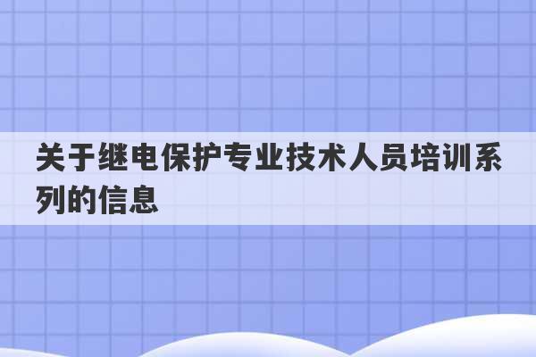 关于继电保护专业技术人员培训系列的信息