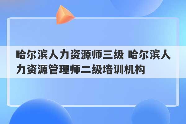 哈尔滨人力资源师三级 哈尔滨人力资源管理师二级培训机构