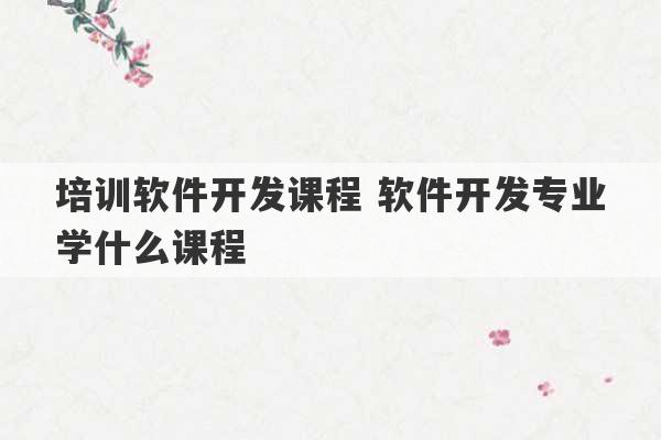 培训软件开发课程 软件开发专业学什么课程