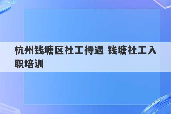 杭州钱塘区社工待遇 钱塘社工入职培训