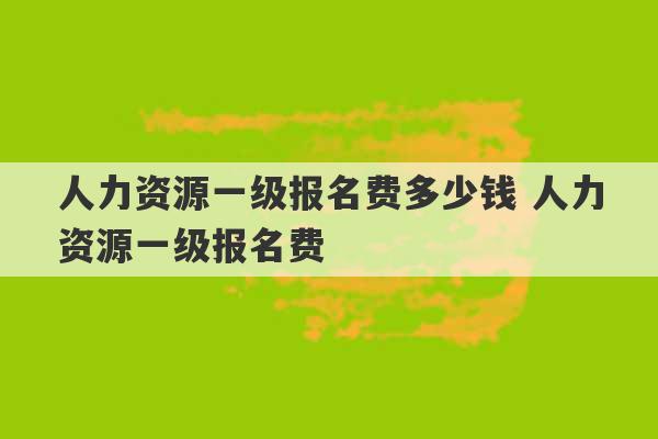 人力资源一级报名费多少钱 人力资源一级报名费