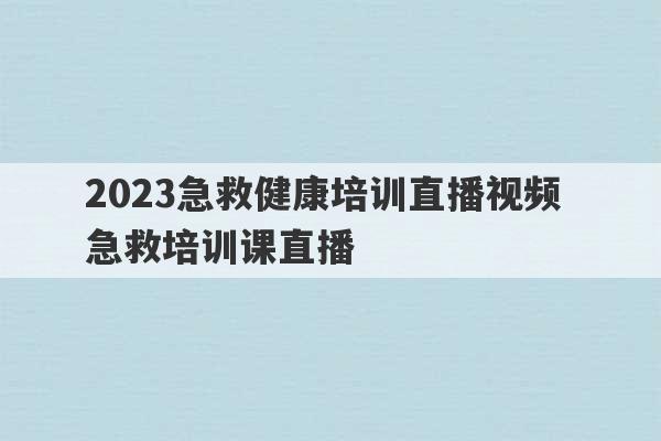 2023急救健康培训直播视频 急救培训课直播