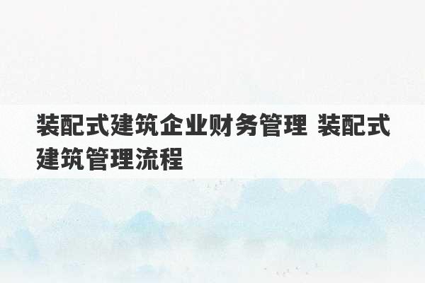 装配式建筑企业财务管理 装配式建筑管理流程