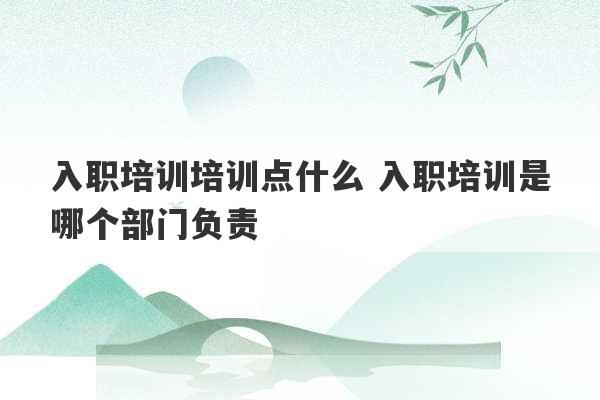 入职培训培训点什么 入职培训是哪个部门负责