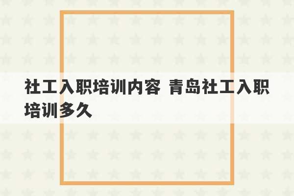 社工入职培训内容 青岛社工入职培训多久