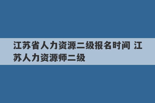 江苏省人力资源二级报名时间 江苏人力资源师二级