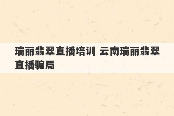 瑞丽翡翠直播培训 云南瑞丽翡翠直播骗局