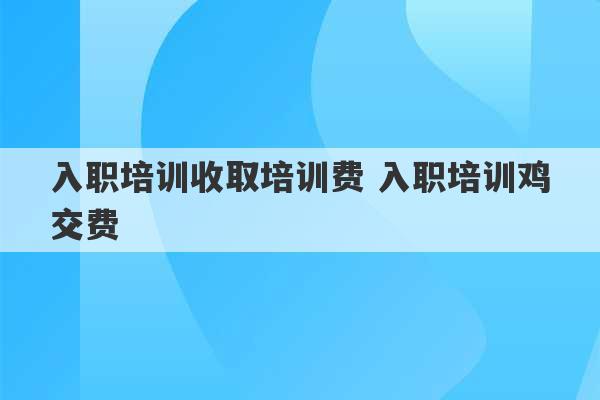 入职培训收取培训费 入职培训鸡交费