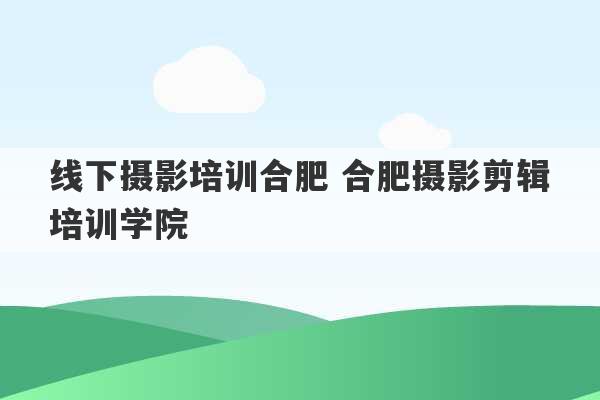 线下摄影培训合肥 合肥摄影剪辑培训学院