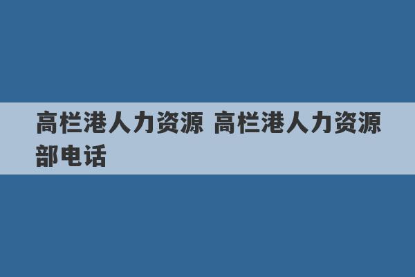 高栏港人力资源 高栏港人力资源部电话