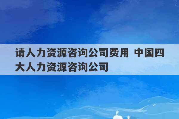 请人力资源咨询公司费用 中国四大人力资源咨询公司