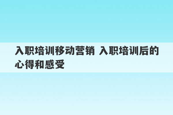 入职培训移动营销 入职培训后的心得和感受