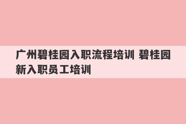 广州碧桂园入职流程培训 碧桂园新入职员工培训