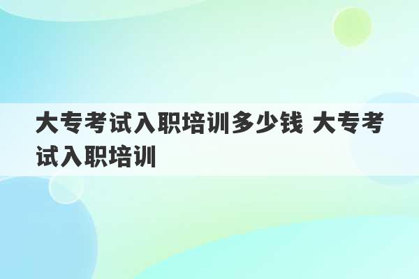 大专考试入职培训多少钱 大专考试入职培训