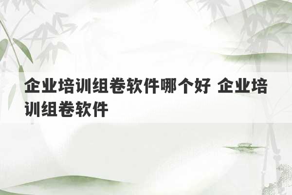 企业培训组卷软件哪个好 企业培训组卷软件