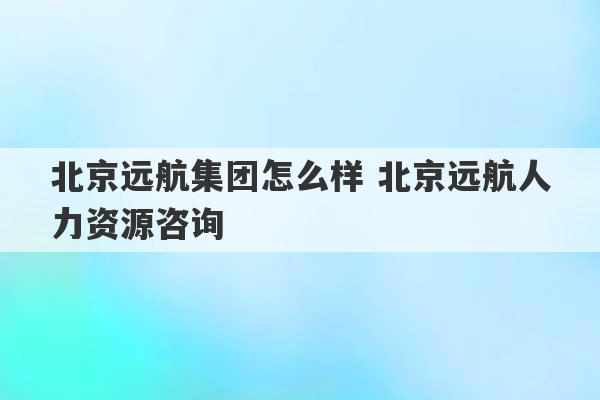 北京远航集团怎么样 北京远航人力资源咨询