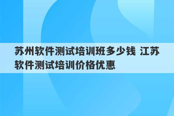 苏州软件测试培训班多少钱 江苏软件测试培训价格优惠