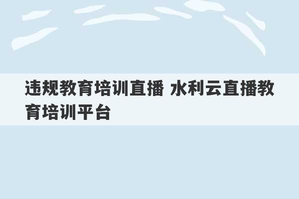 违规教育培训直播 水利云直播教育培训平台