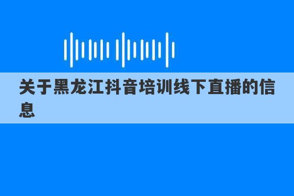 关于黑龙江抖音培训线下直播的信息