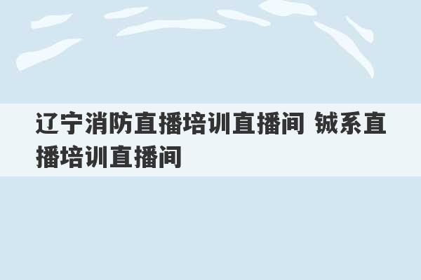 辽宁消防直播培训直播间 铖系直播培训直播间