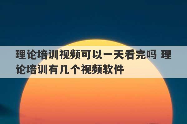 理论培训视频可以一天看完吗 理论培训有几个视频软件