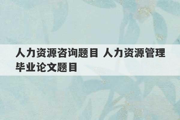 人力资源咨询题目 人力资源管理毕业论文题目