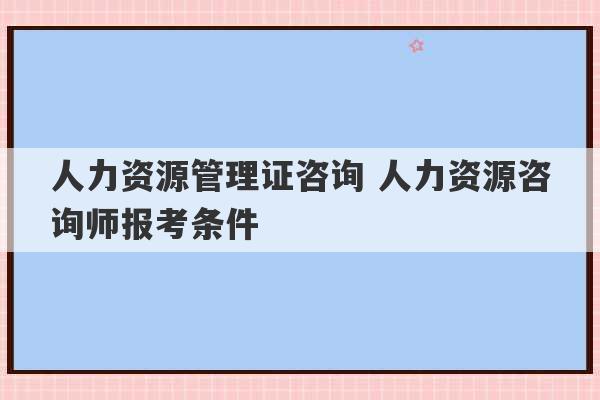 人力资源管理证咨询 人力资源咨询师报考条件