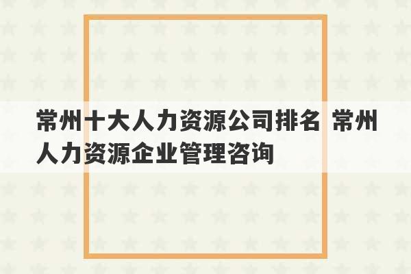 常州十大人力资源公司排名 常州人力资源企业管理咨询