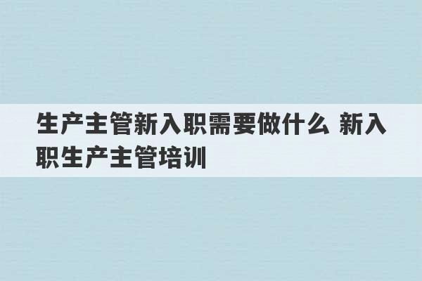 生产主管新入职需要做什么 新入职生产主管培训