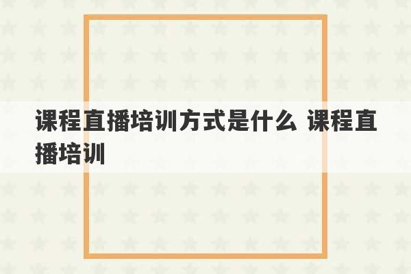 课程直播培训方式是什么 课程直播培训